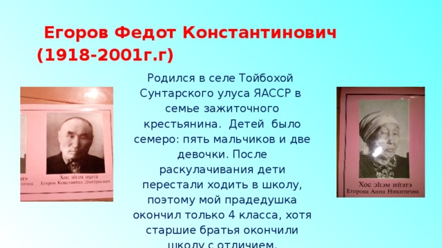  Егоров Федот Константинович  (1918-2001г.г) Родился в селе Тойбохой Сунтарского улуса ЯАССР в семье зажиточного крестьянина. Детей было семеро: пять мальчиков и две девочки. После раскулачивания дети перестали ходить в школу, поэтому мой прадедушка окончил только 4 класса, хотя старшие братья окончили школу с отличием. 