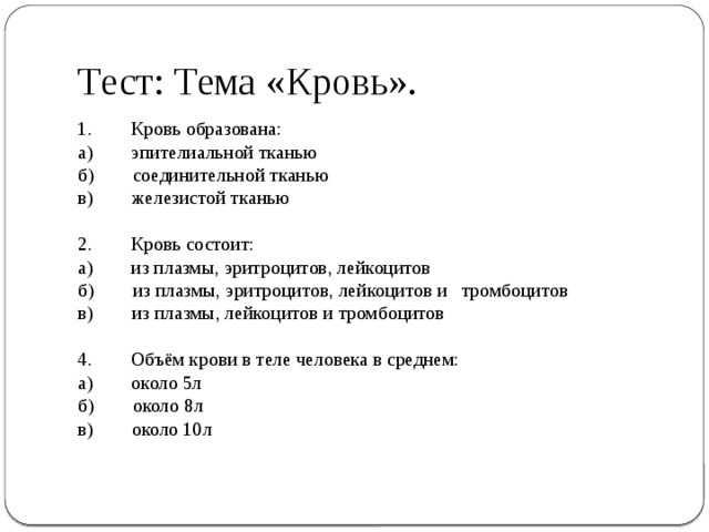 Тест: Тема «Кровь». 1.        Кровь образована: а)        эпителиальной тканью б)        соединительной тканью в)        железистой тканью   2.        Кровь состоит: а)        из плазмы, эритроцитов, лейкоцитов б)        из плазмы, эритроцитов, лейкоцитов и   тромбоцитов в)        из плазмы, лейкоцитов и тромбоцитов   4.        Объём крови в теле человека в среднем: а)        около 5л б)        около 8л в)        около 10л   