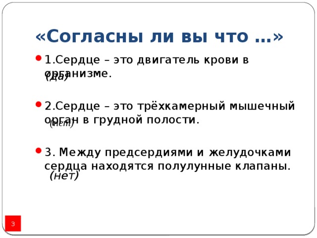 «Согласны ли вы что …» 1.Сердце – это двигатель крови в организме. 2.Сердце – это трёхкамерный мышечный орган в грудной полости .  3. Между предсердиями и желудочками сердца находятся полулунные клапаны . (да) (нет) (нет)  