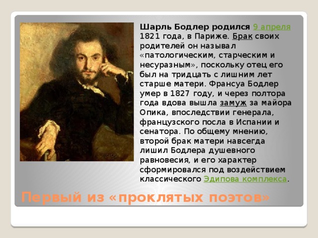 Шарль Бодлер родился  9 апреля 1821 года, в Париже. Брак своих родителей он называл «патологическим, старческим и несуразным», поскольку отец его был на тридцать с лишним лет старше матери. Франсуа Бодлер умер в 1827 году, и через полтора года вдова вышла замуж за майора Опика, впоследствии генерала, французского посла в Испании и сенатора. По общему мнению, второй брак матери навсегда лишил Бодлера душевного равновесия, и его характер сформировался под воздействием классического Эдипова комплекса . Первый из «проклятых поэтов»   