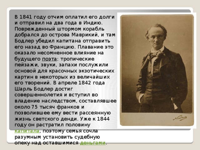 В 1841 году отчим оплатил его долги и отправил на два года в Индию. Поврежденный штормом корабль добрался до острова Маврикий, и там Бодлер убедил капитана отправить его назад во Францию. Плавание это оказало несомненное влияние на будущего поэта : тропические пейзажи, звуки, запахи послужили основой для красочных экзотических картин в некоторых из величайших его творений. В апреле 1842 года Шарль Бодлер достиг совершеннолетия и вступил во владение наследством, составлявшее около 75 тысяч франков и позволившее ему вести рассеянную жизнь светского денди. Уже к 1844 году он растратил половину капитала , поэтому семья сочла разумным установить судебную опеку над оставшимися деньгами . 