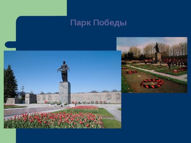 Парк Победы   Пискаревское мемориальное кладбище Почти в каждом городе есть монумент воинам, павшим в боях за Родину. Мемориальное сооружение почти всегда окружено зеленью –цветниками, группами деревьев. на северной окраине  Ленинграда  и было названо по названию располагавшейся неподалёку деревни Пискарёвка. В 1941—1944 годы стало местом массовых захоронений. В братских могилах захоронены жертвы блокады Ленинграда и воины Ленинградского фронта (всего около 470 тысяч человек [2]  