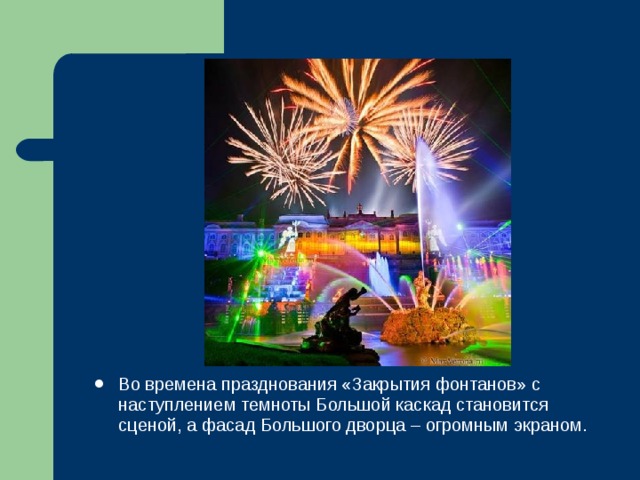 Во времена празднования «Закрытия фонтанов» с наступлением темноты Большой каскад становится сценой, а фасад Большого дворца – огромным экраном. 