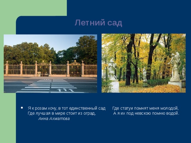 Летний сад   Я к розам хочу, в тот единственный сад Где статуи помнят меня молодой,  Где лучшая в мире стоит из оград, А я их под невскою помню водой.          Анна Ахматова 
