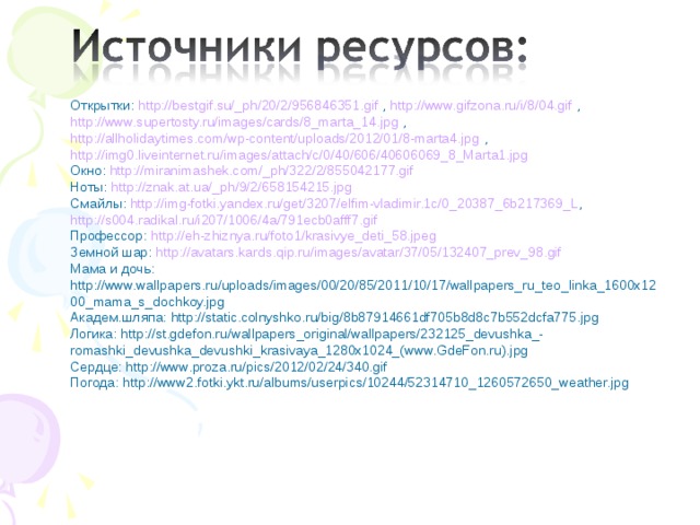Открытки: http://bestgif.su/_ph/20/2/956846351.gif , http://www.gifzona.ru/i/8/04.gif , http://www.supertosty.ru/images/cards/8_marta_14.jpg , http://allholidaytimes.com/wp-content/uploads/2012/01/8-marta4.jpg , http://img0.liveinternet.ru/images/attach/c/0/40/606/40606069_8_Marta1.jpg  Окно: http://miranimashek.com/_ph/322/2/855042177.gif  Ноты: http://znak.at.ua/_ph/9/2/658154215.jpg  Смайлы: http://img-fotki.yandex.ru/get/3207/elfim-vladimir.1c/0_20387_6b217369_L , http://s004.radikal.ru/i207/1006/4a/791ecb0afff7.gif  Профессор: http://eh-zhiznya.ru/foto1/krasivye_deti_58.jpeg  Земной шар: http://avatars.kards.qip.ru/images/avatar/37/05/132407_prev_98.gif  Мама и дочь: http://www.wallpapers.ru/uploads/images/00/20/85/2011/10/17/wallpapers_ru_teo_linka_1600x1200_mama_s_dochkoy.jpg  Академ.шляпа: http://static.colnyshko.ru/big/8b87914661df705b8d8c7b552dcfa775.jpg  Логика: http://st.gdefon.ru/wallpapers_original/wallpapers/232125_devushka_-romashki_devushka_devushki_krasivaya_1280x1024_(www.GdeFon.ru).jpg  Сердце: http://www.proza.ru/pics/2012/02/24/340.gif  Погода: http://www2.fotki.ykt.ru/albums/userpics/10244/52314710_1260572650_weather.jpg  