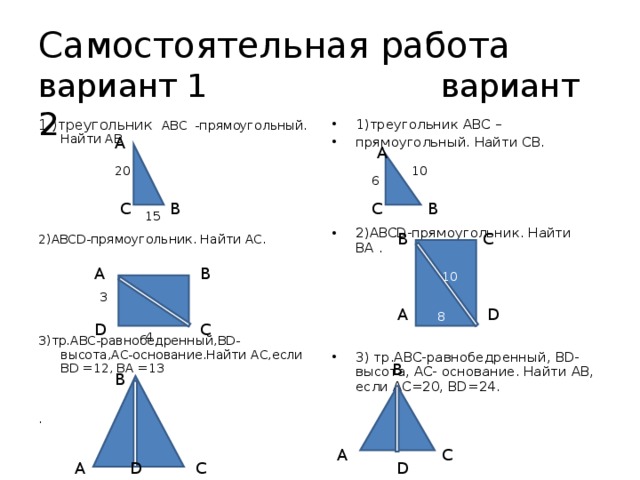 Самостоятельная работа  вариант 1 вариант 2 1 )треугольник АВС -прямоугольный. Найти АВ 1)треугольник АВС – прямоугольный. Найти СВ.     2)ABCD -прямоугольник. Найти BA .      3) тр.АВС-равнобедренный, BD- высота, АС- основание. Найти АВ, если АС=20, BD=24 . 2) ABCD -прямоугольник. Найти АС. 3)тр.АВС-равнобедренный, BD -высота,АС-основание.Найти АС,если BD =12, BA =13 . A A 20 10 6 C B B C 15 B C B A 10 3 D A 8 C D 4 B B A C D D A C 