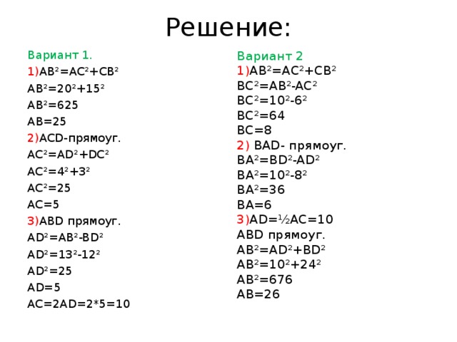 Решение: Вариант 2 1) AB²=AC²+CB² BC²=AB²-AC² BC²=10²-6² BC²=64 BC=8 2) BAD- прямоуг. BA²=BD²-AD² BA²=10²-8² BA²=36 BA=6 Вариант 1. 3) AD=½AC=10 1) AB²=AC²+CB² ABD прямоуг. AB²=AD²+BD² AB²=10²+24² AB²=676 AB=26 AB²=20²+15² AB²=625 AB=25 2) ACD- прямоуг. AC²=AD²+DC² AC²=4²+3² AC²=25 AC=5 3) ABD прямоуг. AD²=AB²-BD² AD²=13²-12² AD²=25 AD=5 AC=2AD=2*5=10 