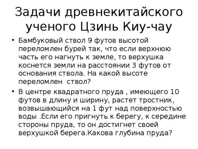 Задачи древнекитайского ученого Цзинь Киу-чау Бамбуковый ствол 9 футов высотой переломлен бурей так, что если верхнюю часть его нагнуть к земле, то верхушка коснется земли на расстоянии 3 футов от основания ствола. На какой высоте переломлен ствол? В центре квадратного пруда , имеющего 10 футов в длину и ширину, растет тростник, возвышающийся на 1 фут над поверхностью воды .Если его пригнуть к берегу, к середине стороны пруда, то он достигнет своей верхушкой берега.Какова глубина пруда? 