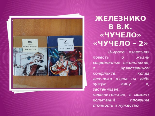 Вставка рисунка Железников В.К. «Чучело» «Чучело – 2»  Широко известная повесть о жизни современных школьников, о нравственном конфликте, когда девчонка взяла на себя чужую вину и, застенчивая, нерешительная, в момент испытаний проявила стойкость и мужество. 