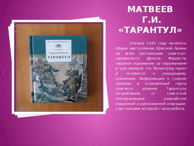 Матвеев Г.И. «Тарантул» Вставка рисунка  Осенью 1943 года началось общее наступление Красной Армии на всем протяжении советско-германского фронта. Фашисты терпели поражение за поражением и чувствовали, что Ленинград окреп и готовится к решающему сражению. Информация о скором приезде в осажденный город опасного шпиона Тарантула потребовала от советской контрразведки разработки серьезной и рискованной операции, участниками которой стали ребята. 