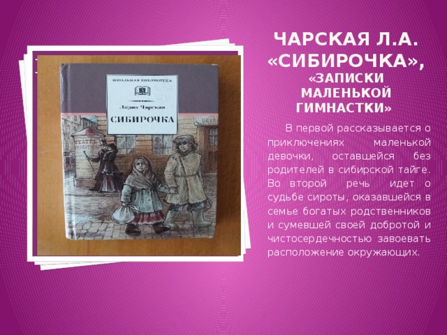 Чарская Л.А. «Сибирочка», «Записки маленькой гимнастки» Вставка рисунка  В первой рассказывается о приключениях маленькой девочки, оставшейся без родителей в сибирской тайге. Во второй речь идет о судьбе сироты, оказавшейся в семье богатых родственников и сумевшей своей добротой и чистосердечностью завоевать расположение окружающих. 