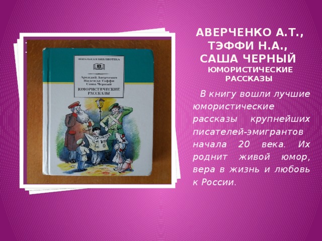 Аверченко А.Т., Тэффи Н.А.,  Саша Черный Юмористические рассказы Вставка рисунка  В книгу вошли лучшие юмористические рассказы крупнейших писателей-эмигрантов начала 20 века. Их роднит живой юмор, вера в жизнь и любовь к России. 