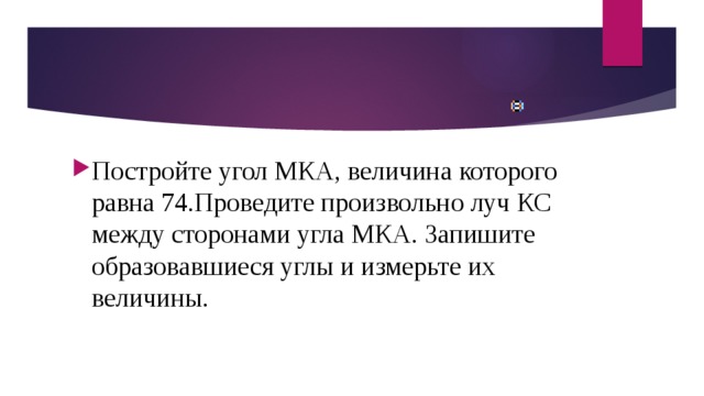 Постройте угол МКА, величина которого равна 74.Проведите произвольно луч КС между сторонами угла МКА. Запишите образовавшиеся углы и измерьте их величины. 