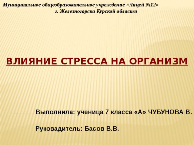 Муниципальное общеобразовательное учреждение «Лицей №12» г. Железногорска Курской области  Влияние стресса на организм Выполнила: ученица 7 класса «А» ЧУБУНОВА В. Руковадитель: Басов В.В.  