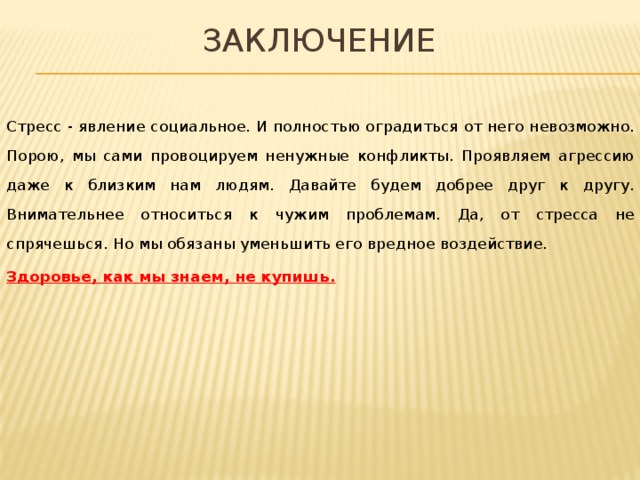 Заключение Стресс - явление социальное. И полностью оградиться от него невозможно. Порою, мы сами провоцируем ненужные конфликты. Проявляем агрессию даже к близким нам людям. Давайте будем добрее друг к другу. Внимательнее относиться к чужим проблемам. Да, от стресса не спрячешься. Но мы обязаны уменьшить его вредное воздействие. Здоровье, как мы знаем, не купишь. 