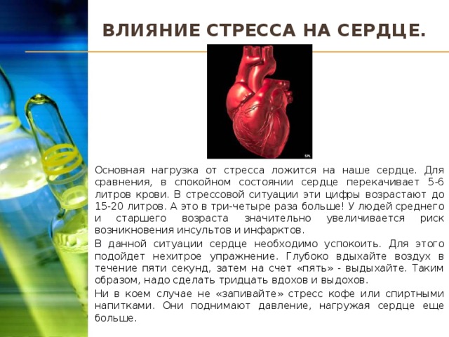 Влияние стресса на сердце. Основная нагрузка от стресса ложится на наше сердце. Для сравнения, в спокойном состоянии сердце перекачивает 5-6 литров крови. В стрессовой ситуации эти цифры возрастают до 15-20 литров. А это в три-четыре раза больше! У людей среднего и старшего возраста значительно увеличивается риск возникновения инсультов и инфарктов. В данной ситуации сердце необходимо успокоить. Для этого подойдет нехитрое упражнение. Глубоко вдыхайте воздух в течение пяти секунд, затем на счет «пять» - выдыхайте. Таким образом, надо сделать тридцать вдохов и выдохов. Ни в коем случае не «запивайте» стресс кофе или спиртными напитками. Они поднимают давление, нагружая сердце еще больше.  