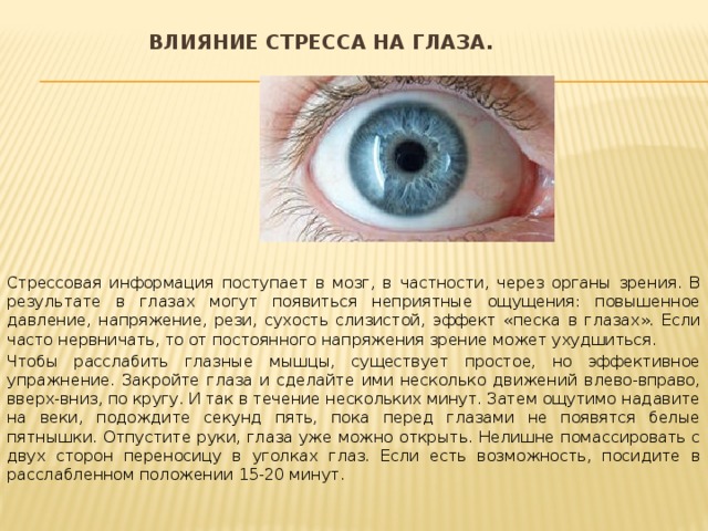 Влияние стресса на глаза.   Стрессовая информация поступает в мозг, в частности, через органы зрения. В результате в глазах могут появиться неприятные ощущения: повышенное давление, напряжение, рези, сухость слизистой, эффект «песка в глазах». Если часто нервничать, то от постоянного напряжения зрение может ухудшиться. Чтобы расслабить глазные мышцы, существует простое, но эффективное упражнение. Закройте глаза и сделайте ими несколько движений влево-вправо, вверх-вниз, по кругу. И так в течение нескольких минут. Затем ощутимо надавите на веки, подождите секунд пять, пока перед глазами не появятся белые пятнышки. Отпустите руки, глаза уже можно открыть. Нелишне помассировать с двух сторон переносицу в уголках глаз. Если есть возможность, посидите в расслабленном положении 15-20 минут. 