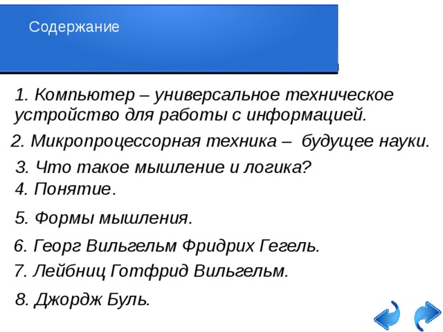 Содержание 1. Компьютер – универсальное техническое устройство для работы с информацией. 2. Микропроцессорная техника – будущее науки. 3. Что такое мышление и логика? 4. Понятие . 5. Формы мышления. 6. Георг Вильгельм Фридрих Гегель. 7. Лейбниц Готфрид Вильгельм. 8. Джордж Буль.   