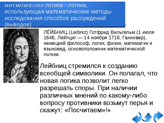 МАТЕМАТИЧЕСКАЯ логика - логика, использующая математические методы исследования способов рассуждений (выводов) ЛЕ́ЙБНИЦ (Leibniz) Готфрид Вильгельм (1 июля 1646, Лейпциг — 14 ноября 1716, Ганновер), немецкий философ, логик, физик, математик и языковед, основоположник математической логики. Лейбниц стремился к созданию всеобщей символики. Он полагал, что новая логика позволит легко разрешать споры. При наличии различных мнений по какому-либо вопросу противники возьмут перья и скажут: «Посчитаем»!»   