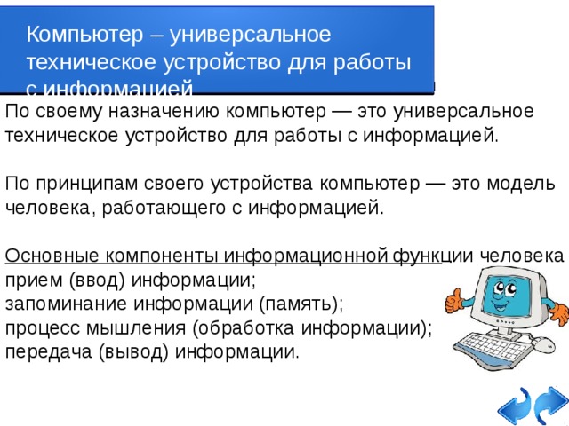 Компьютер – универсальное техническое устройство для работы с информацией По своему назначению компьютер — это универсальное техническое устройство для работы с информацией. По принципам своего устройства компьютер — это модель человека, работающего с информацией. Основные компоненты информационной функции человека прием (ввод) информации; запоминание информации (память); процесс мышления (обработка информации); передача (вывод) информации.   