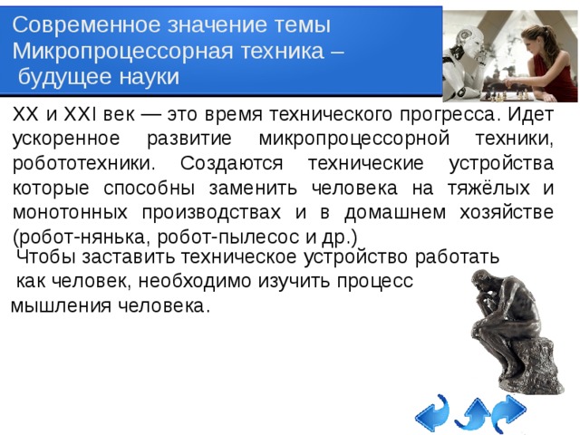 Современное значение темы Микропроцессорная техника –  будущее науки ХХ и ХХI век — это время технического прогресса. Идет ускоренное развитие микропроцессорной техники, робототехники. Создаются технические устройства которые способны заменить человека на тяжёлых и монотонных производствах и в домашнем хозяйстве (робот-нянька, робот-пылесос и др.)  Чтобы заставить техническое устройство работать  как человек, необходимо изучить процесс мышления человека.   