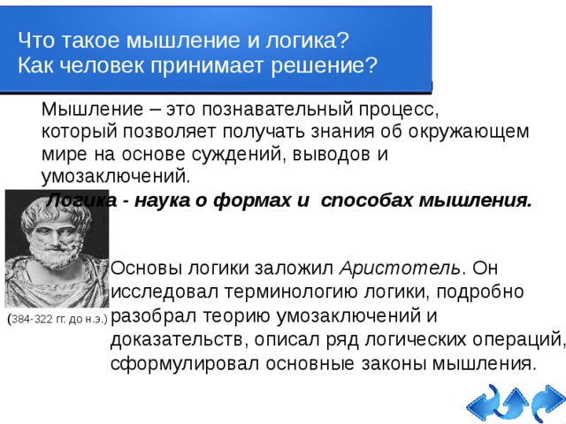 Что такое мышление и логика? Как человек принимает решение? Мышление – это познавательный процесс, который позволяет получать знания об окружающем мире на основе суждений, выводов и умозаключений.  Логика - наука о формах и способах мышления. Основы логики заложил Аристотель . Он исследовал терминологию логики, подробно разобрал теорию умозаключений и доказательств, описал ряд логических операций, сформулировал основные законы мышления. ( 384-322 гг. до н.э.)   