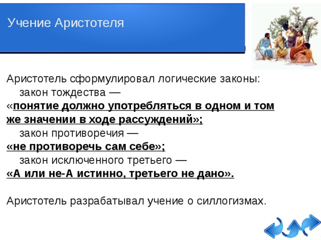 Учение Аристотеля Аристотель сформулировал логические законы:  закон тождества — « понятие должно употребляться в одном и том же значении в ходе рассуждений»;  закон противоречия — «не противоречь сам себе»;  закон исключенного третьего — «А или не-А истинно, третьего не дано». Аристотель разрабатывал учение о силлогизмах.   