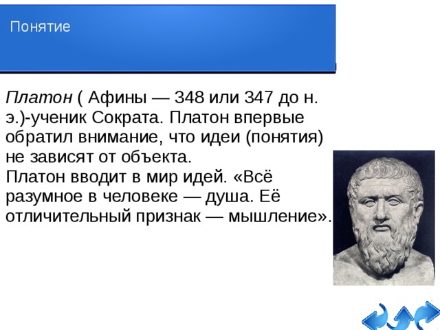 Понятие Платон ( Афины — 348 или 347 до н. э.)-ученик Сократа. Платон впервые обратил внимание, что идеи (понятия) не зависят от объекта. Платон вводит в мир идей. «Всё разумное в человеке — душа. Её отличительный признак — мышление». 