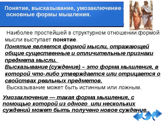 Понятие, высказывание, умозаключение –  основные формы мышления.     Наиболее простейшей в структурном отношении формой мысли выступает  понятие . Понятие является формой мысли, отражающей общие существенные и отличительные признаки предмета мысли. Высказывание (суждение) – это форма мышления, в которой что-либо утверждается или отрицается о свойствах реальных предметов.  Высказывание может быть истинным или ложным. Умозаключение — такая форма мышления, с помощью которой из одного или нескольких суждений может быть получено новое суждение.   