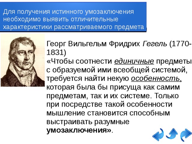 Для получения истинного умозаключения необходимо выявить отличительные характеристики рассматриваемого предмета Георг Вильгельм Фридрих Гегель (1770-1831) «Чтобы соотнести единичные  предметы с образуемой ими всеобщей системой, требуется найти некую особенность , которая была бы присуща как самим предметам, так и их системе. Только при посредстве такой особенности мышление становится способным выстраивать разумные умозаключения» . 