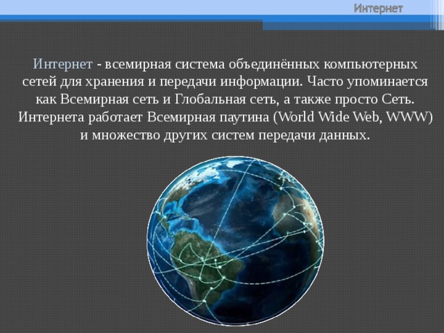 Интернет - всемирная система объединённых компьютерных сетей для хранения и передачи информации. Часто упоминается как Всемирная сеть и Глобальная сеть, а также просто Сеть. Интернета работает Всемирная паутина (World Wide Web, WWW) и множество других систем передачи данных. 