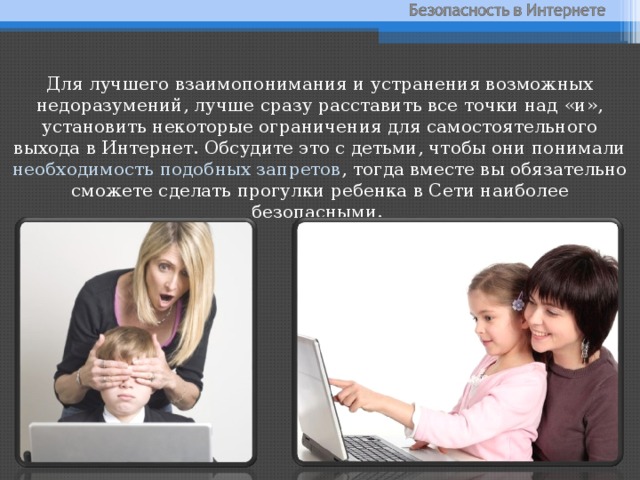 Для лучшего взаимопонимания и устранения возможных недоразумений, лучше сразу расставить все точки над «и», установить некоторые ограничения для самостоятельного выхода в Интернет. Обсудите это с детьми, чтобы они понимали необходимость подобных запретов , тогда вместе вы обязательно сможете сделать прогулки ребенка в Сети наиболее безопасными. 