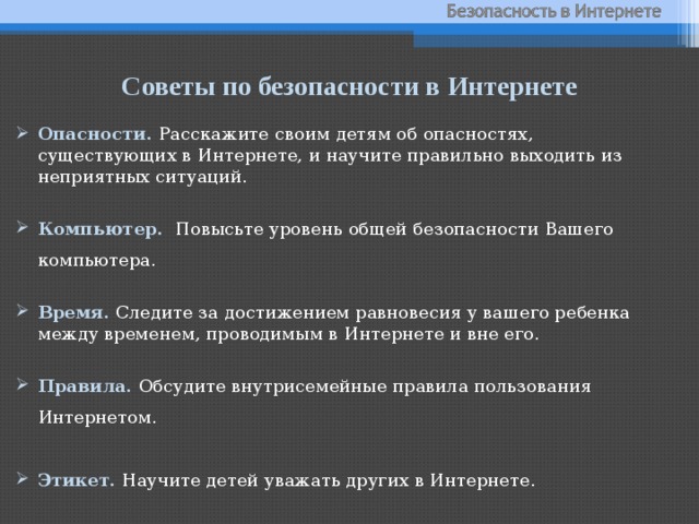 Советы по безопасности в Интернете Опасности.  Расскажите своим детям об опасностях, существующих в Интернете, и научите правильно выходить из неприятных ситуаций. Компьютер. Повысьте уровень общей безопасности Вашего компьютера. Время. Следите за достижением равновесия у вашего ребенка между временем, проводимым в Интернете и вне его. Правила. Обсудите внутрисемейные правила пользования Интернетом. Этикет.  Научите детей уважать других в Интернете.  