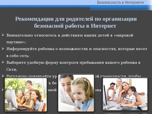 Рекомендации для родителей по организации безопасной работы в Интернет Внимательно относитесь к действиям ваших детей в «мировой паутине»; Информируйте ребенка о возможностях и опасностях, которые несет в себе сеть; Выберите удобную форму контроля пребывания вашего ребенка в Сети; Регулярно повышайте уровень компьютерной грамотности, чтобы знать, как обеспечить безопасность детей; Установите внутрисемейные правила пользования Интернетом. 