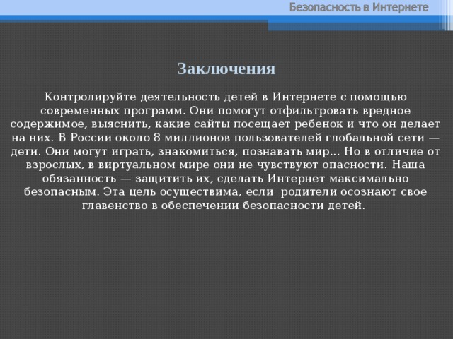 Заключения Контролируйте деятельность детей в Интернете с помощью современных программ. Они помогут отфильтровать вредное содержимое, выяснить, какие сайты посещает ребенок и что он делает на них. В России около 8 миллионов пользователей глобальной сети — дети. Они могут играть, знакомиться, познавать мир... Но в отличие от взрослых, в виртуальном мире они не чувствуют опасности. Наша обязанность — защитить их, сделать Интернет максимально безопасным. Эта цель осуществима, если родители осознают свое главенство в обеспечении безопасности детей.   