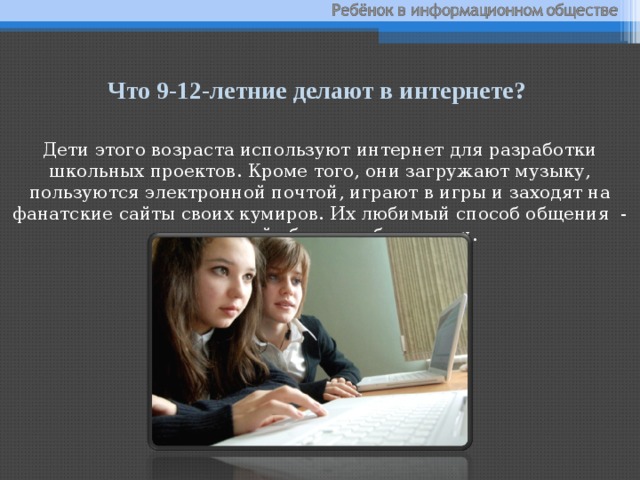 Что 9-12-летние делают в интернете? Дети этого возраста используют интернет для разработки школьных проектов. Кроме того, они загружают музыку, пользуются электронной почтой, играют в игры и заходят на фанатские сайты своих кумиров. Их любимый способ общения - мгновенный обмен сообщениями. 