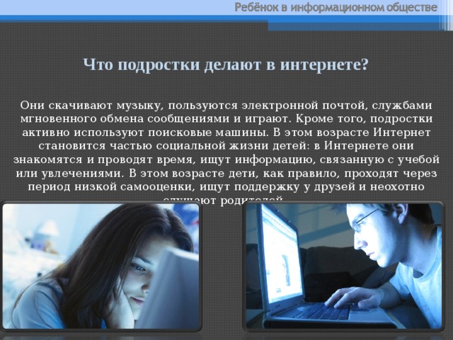 Что подростки делают в интернете? Они скачивают музыку, пользуются электронной почтой, службами мгновенного обмена сообщениями и играют. Кроме того, подростки активно используют поисковые машины. В этом возрасте Интернет становится частью социальной жизни детей: в Интернете они знакомятся и проводят время, ищут информацию, связанную с учебой или увлечениями. В этом возрасте дети, как правило, проходят через период низкой самооценки, ищут поддержку у друзей и неохотно слушают родителей. 