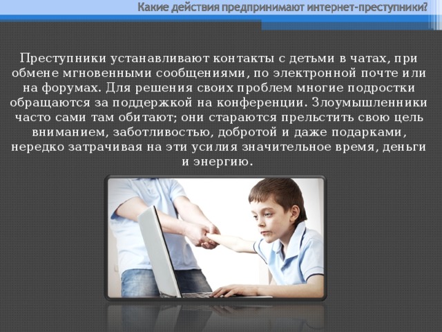 Преступники устанавливают контакты с детьми в чатах, при обмене мгновенными сообщениями, по электронной почте или на форумах. Для решения своих проблем многие подростки обращаются за поддержкой на конференции. Злоумышленники часто сами там обитают; они стараются прельстить свою цель вниманием, заботливостью, добротой и даже подарками, нередко затрачивая на эти усилия значительное время, деньги и энергию. 
