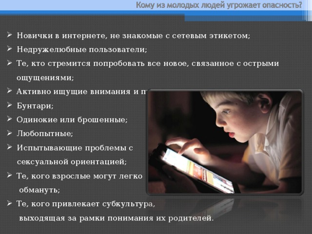 Новички в интернете, не знакомые с сетевым этикетом; Недружелюбные пользователи; Те, кто стремится попробовать все новое, связанное с острыми ощущениями;  Активно ищущие внимания и привязанности; Бунтари; Одинокие или брошенные; Любопытные; Испытывающие проблемы с   сексуальной ориентацией; Те, кого взрослые могут легко  обмануть; Те, кого привлекает субкультура,  выходящая за рамки понимания их родителей. 