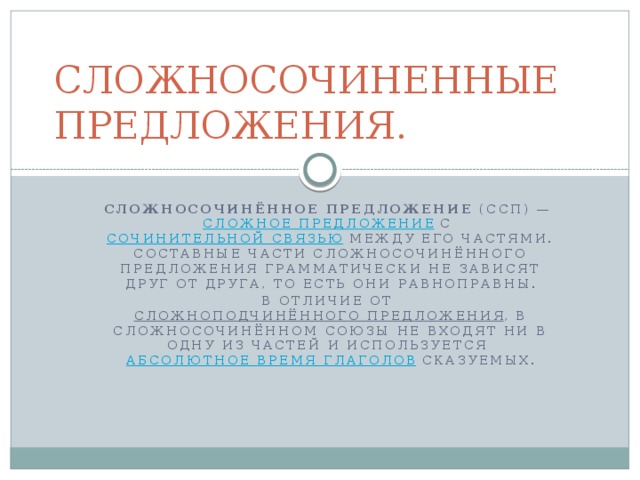 СЛОЖНОСОЧИНЕННЫЕ ПРЕДЛОЖЕНИЯ. Сложносочинённое предложение  (ССП) —  сложное предложение  с  сочинительной связью  между его частями. Составные части сложносочинённого предложения грамматически не зависят друг от друга, то есть они равноправны. В отличие от  сложноподчинённого предложения , в сложносочинённом союзы не входят ни в одну из частей и используется  абсолютное время глаголов  сказуемых.  