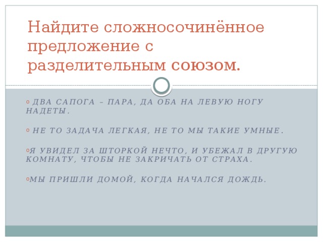 Найдите сложносочинённое предложение с разделительным союзом.  Два сапога – пара, да оба на левую ногу надеты.   Не то задача легкая, не то мы такие умные . Я увидел за шторкой нечто, и убежал в другую комнату, чтобы не закричать от страха.  Мы пришли домой, когда начался дождь. 