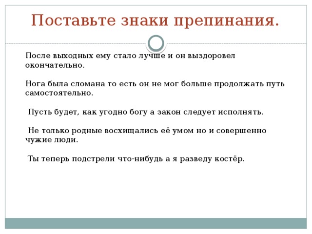 Поставьте знаки препинания.   После выходных ему стало лучше и он выздоровел окончательно. Нога была сломана то есть он не мог больше продолжать путь самостоятельно.  Пусть будет, как угодно богу а закон следует исполнять.  Не только родные восхищались её умом но и совершенно чужие люди.  Ты теперь подстрели что-нибудь а я разведу костёр. 