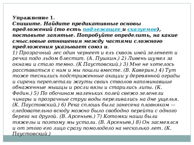 Упражнение 1. Спишите. Найдите предикативные основы предложений (то есть подлежащее   и  сказуемое ), поставьте запятые. Попробуйте определить, на какие смысловые отношения между частями сложного предложения указывает союз и . 1) Прозрачный лес один чернеет и ель сквозь иней зеленеет и речка подо льдом блестит. (А. Пушкин.) 2) Ливень шумел за окнами и стало темно. (К Паустовский.) 3) Мне не хотелось расставаться с ним и мы пошли вместе. (В. Каверин.) 4) Тут тоже теснились подстриженные акации у деревянной ограды и сирени переплетали жгуты своих стволов напоминавшие обнаженные мышцы и росли вязы и старились липы. (К. Федин.) 5) По обочинам маленьких полей свежо зеленели чинары и прозрачные струи воды переливались на дне ущелья. (К. Паустовский.) 6) Река сплошь была занесена плавняком — следовательно всюду можно было свободно перейти с одного берега на другой. (В. Арсеньев.) 7) Котомки наши были тяжелы и поэтому мы устали. (В. Арсеньев.) 8) Он засмеялся и от этого его лицо сразу помолодело на несколько лет. (К. Паустовский.)   