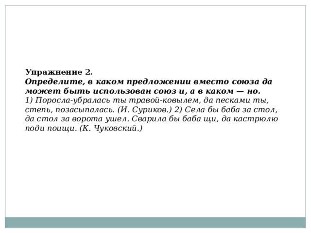 Упражнение 2.  Определите, в каком предложении вместо союза да может быть использован союз и, а в каком — но.  1) Поросла-убралась ты травой-ковылем, да песками ты, степь, позасыпалась. (И. Суриков.) 2) Села бы баба за стол, да стол за ворота ушел. Сварила бы баба щи, да кастрюлю поди поищи. (К. Чуковский.)   