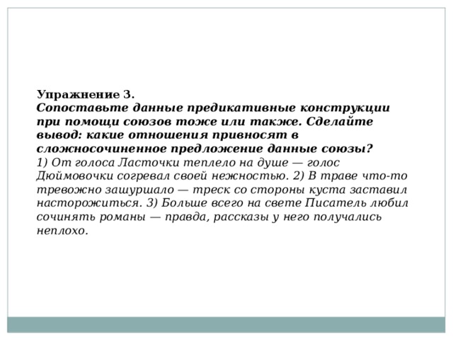  Упражнение 3.  Сопоставьте данные предикативные конструкции при помощи союзов тоже или также. Сделайте вывод: какие отношения привносят в сложносочиненное предложение данные союзы?  1) От голоса Ласточки теплело на душе — голос Дюймовочки согревал своей нежностью. 2) В траве что-то тревожно зашуршало — треск со стороны куста заставил насторожиться. 3) Больше всего на свете Писатель любил сочинять романы — правда, рассказы у него получались неплохо. 