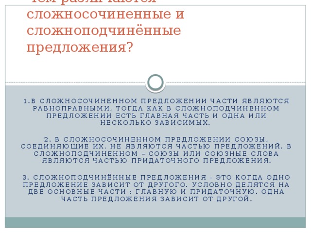 Чем различаются сложносочиненные и сложноподчинённые предложения?   1.В сложносочиненном предложении части являются равноправными, тогда как в сложноподчиненном предложении есть главная часть и одна или несколько зависимых.  2. В сложносочиненном предложении союзы, соединяющие их, не являются частью предложений. В сложноподчиненном – союзы или союзные слова являются частью придаточного предложения. 3. Сложноподчинённые предложения - это когда одно предложение зависит от другого. Условно делятся на две основные части : главную и придаточную. Одна часть предложения зависит от другой.  