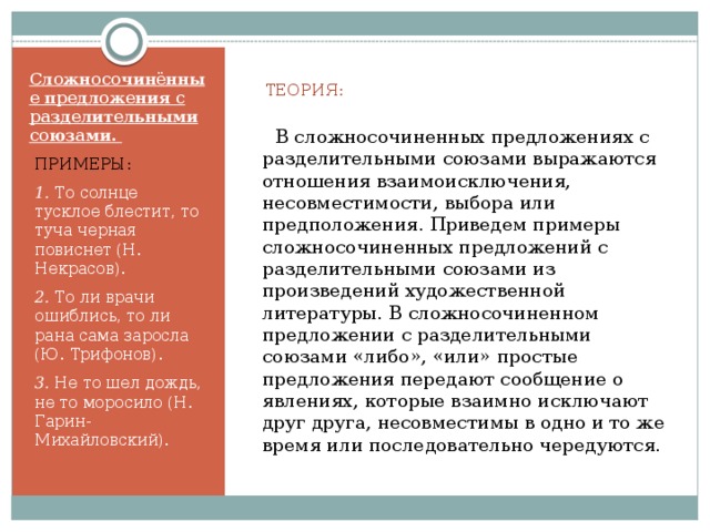  ТЕОРИЯ:  В сложносочиненных предложениях с разделительными союзами выражаются отношения взаимоисключения, несовместимости, выбора или предположения. Приведем примеры сложносочиненных предложений с разделительными союзами из произведений художественной литературы. В сложносочиненном предложении с разделительными союзами «либо», «или» простые предложения передают сообщение о явлениях, которые взаимно исключают друг друга, несовместимы в одно и то же время или последовательно чередуются.   Сложносочинённые предложения с разделительными союзами. ПРИМЕРЫ: 1. То солнце тусклое блестит, то туча черная повиснет (Н. Некрасов). 2. То ли врачи ошиблись, то ли рана сама заросла (Ю. Трифонов). 3. Не то шел дождь, не то моросило (Н. Гарин-Михайловский). 