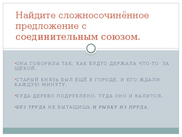 Найдите сложносочинённое предложение с соединительным союзом. Она говорила так, как будто держала что-то  за щекой. Старый князь был ещё в городе, и его ждали каждую минуту.    Куда дерево подрублено, туда оно и валится. Без труда  не вытащишь  и рыбку из пруда.  