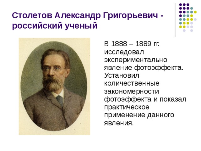 Столетов Александр Григорьевич - российский ученый В 1888 – 1889 гг. исследовал экспериментально явление фотоэффекта. Установил количественные закономерности фотоэффекта и показал практическое применение данного явления. 