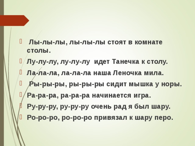 Лы-лы-лы, лы-лы-лы стоят в комнате столы. Лу-лу-лу, лу-лу-лу идет Танечка к столу. Ла-ла-ла, ла-ла-ла наша Леночка мила.  Ры-ры-ры, ры-ры-ры сидит мышка у норы. Ра-ра-ра, ра-ра-ра начинается игра. Ру-ру-ру, ру-ру-ру очень рад я был шару. Ро-ро-ро, ро-ро-ро привязал к шару перо.